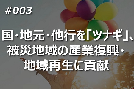 国・地元・他行を「ツナギ」、 被災地域の産業復興・ 地域再生に貢献