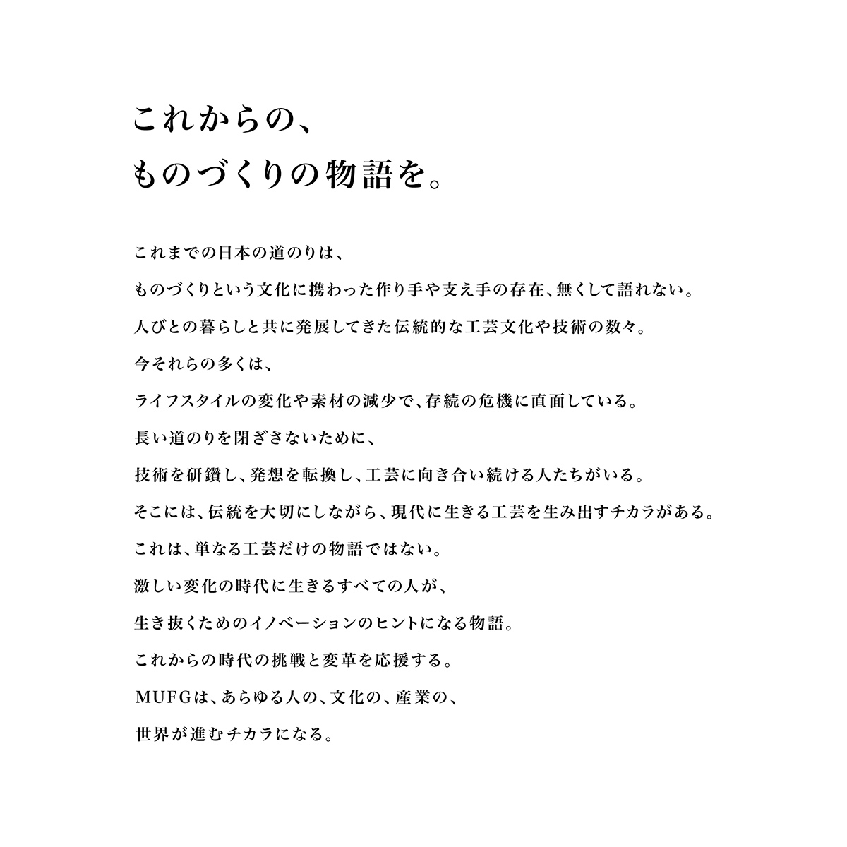 これからの、ものづくりの物語を。これまでの日本の道のりは、ものづくりという文化に携わった作り手や支え手の存在、無くして語れない。 人びとの暮らしと共に発展してきた伝統的な工芸文化や技術の数々。今それらの多くは、ライフスタイルの変化や素材の減少で、存続の危機に直面している。長い道のりを閉ざさないために、技術を研鑽し、発想を転換し、工芸に向き合い続ける人たちがいる。そこには、伝統を大切にしながら、現代に生きる工芸を生み出すチカラがある。これは、単なる工芸だけの物語ではない。激しい変化の時代に生きるすべての人が、生き抜くためのイノベーションのヒントになる物語。これからの時代の挑戦と変革を応援する。MUFGは、あらゆる人の、文化の、産業の、世界が進むチカラになる。